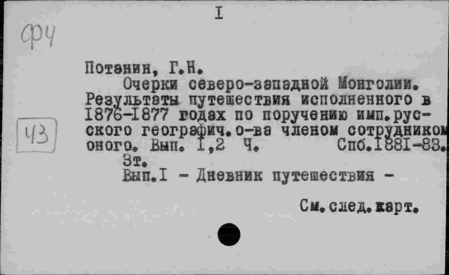 ﻿I
ф</
Потении, Г.H.
Очерки северо-западной Монголии. Результаты путешествия исполненного в 1876-1877 годах по поручению имп.рус-UA ского географич.о-ва членом сотрудникої оного. Вып. 1,2 Ч.	Спб.л881 -83.
Зт.
Вып.1 - Дневник путешествия -
См. след. карт.